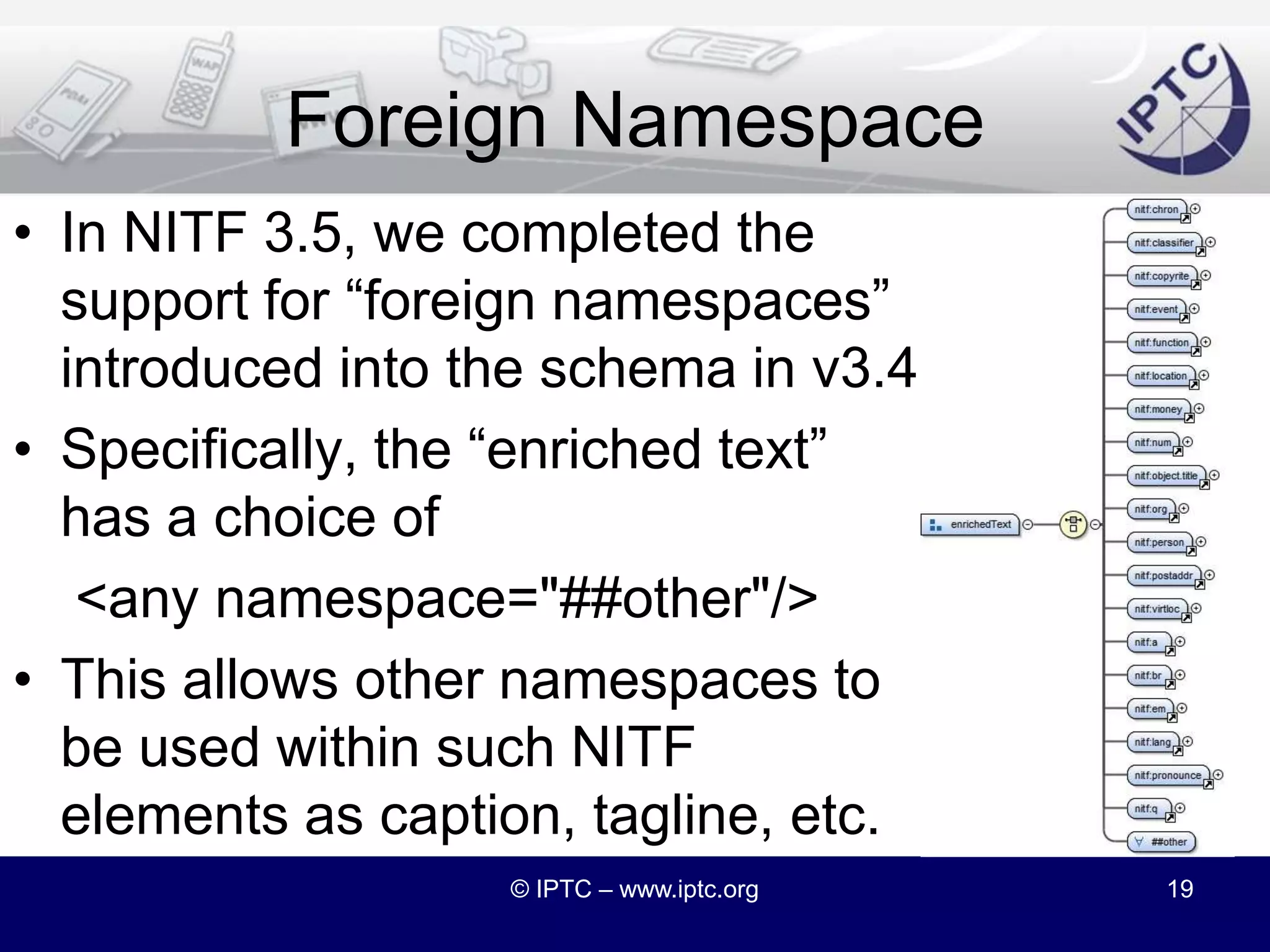 The GeoRSS NamespaceGeoRSS is widely used in RSS and ATOMDesigned to be embedded in XMLhttp://www.georss.orgSo why recreate those structures in NITF?© IPTC – www.iptc.org18