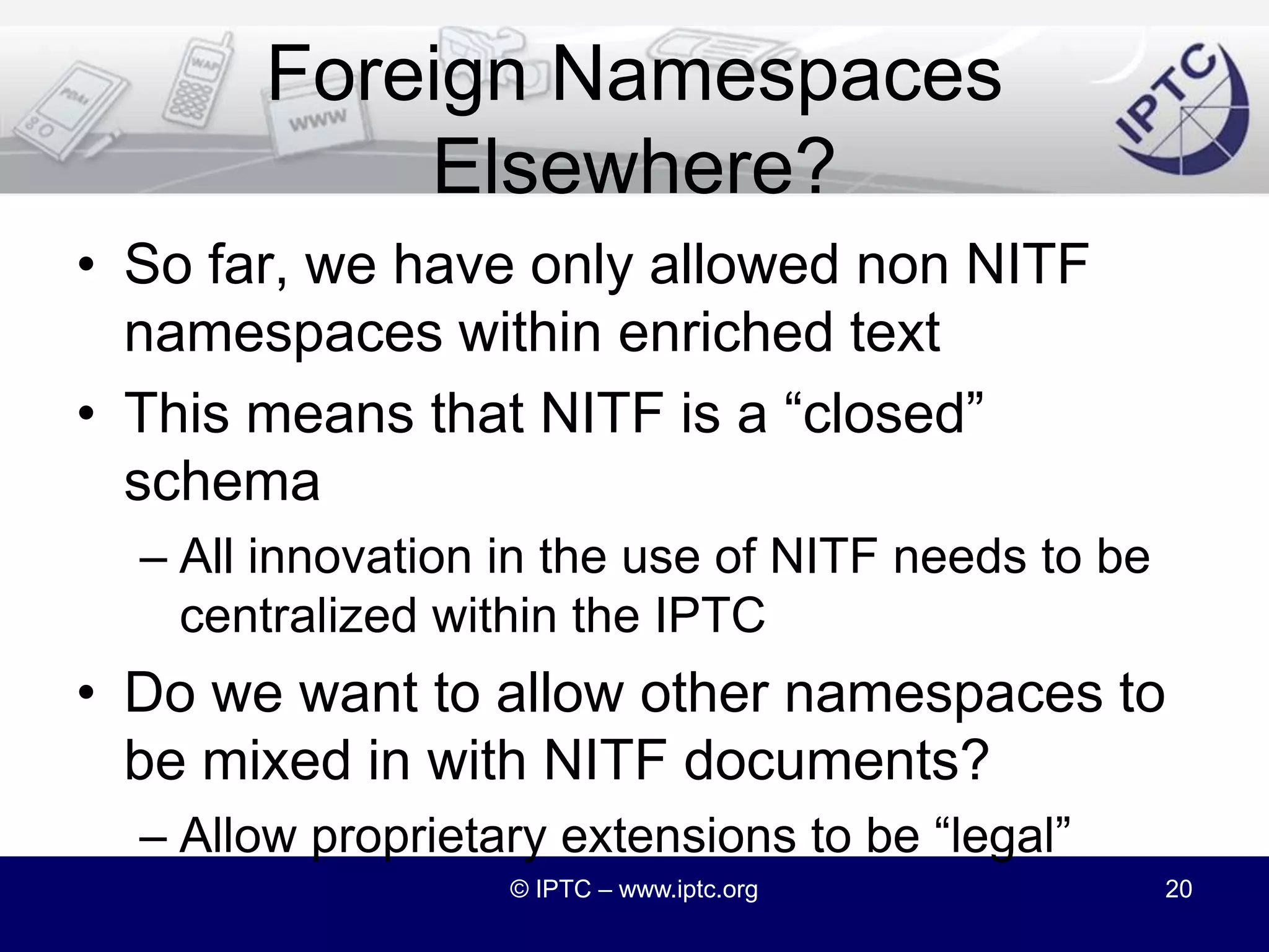 Foreign NamespaceIn NITF 3.5, we completed the support for “foreign namespaces” introduced into the schema in v3.4Specifically, the “enriched text” has a choice of    <any namespace="##other"/>This allows other namespaces to be used within such NITF elements as caption, tagline, etc.© IPTC – www.iptc.org19