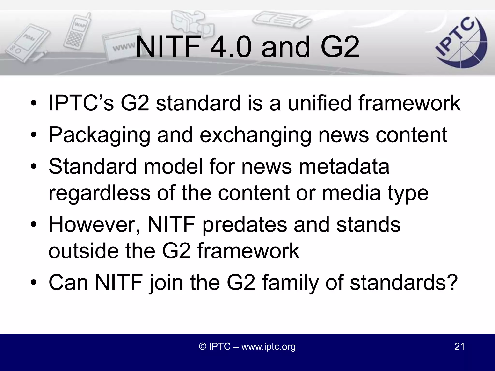 Foreign Namespaces Elsewhere?So far, we have only allowed non NITF namespaces within enriched textThis means that NITF is a “closed” schemaAll innovation in the use of NITF needs to be centralized within the IPTCDo we want to allow other namespaces to be mixed in with NITF documents?Allow proprietary extensions to be “legal”© IPTC – www.iptc.org20