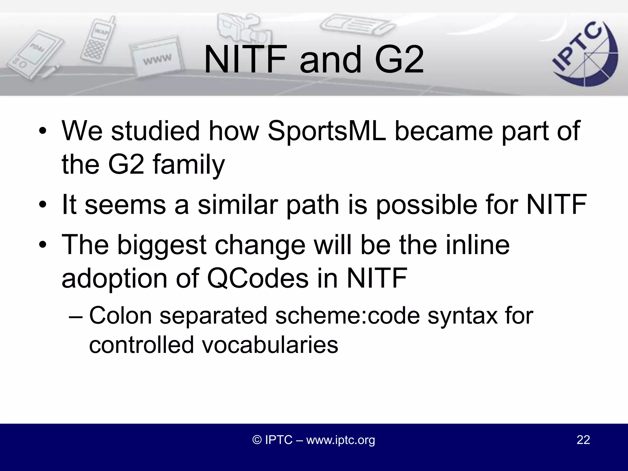 NITF 4.0 and G2IPTC’s G2 standard is a unified frameworkPackaging and exchanging news contentStandard model for news metadata regardless of the content or media typeHowever, NITF predates and stands outside the G2 frameworkCan NITF join the G2 family of standards?© IPTC – www.iptc.org21