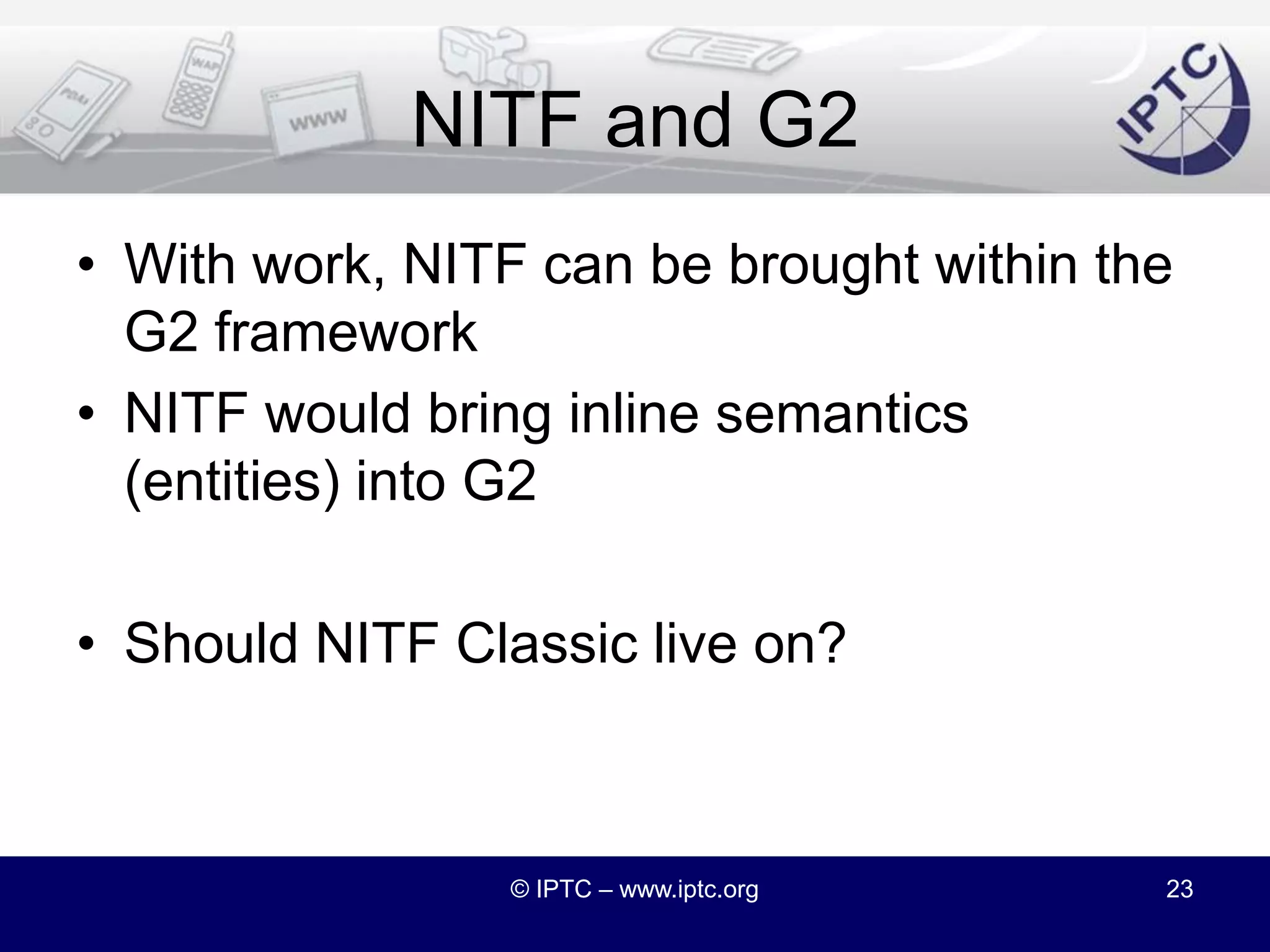 NITF and G2We studied how SportsML became part of the G2 familyIt seems a similar path is possible for NITFThe biggest change will be the inline adoption of QCodes in NITFColon separated scheme:code syntax for controlled vocabularies© IPTC – www.iptc.org22