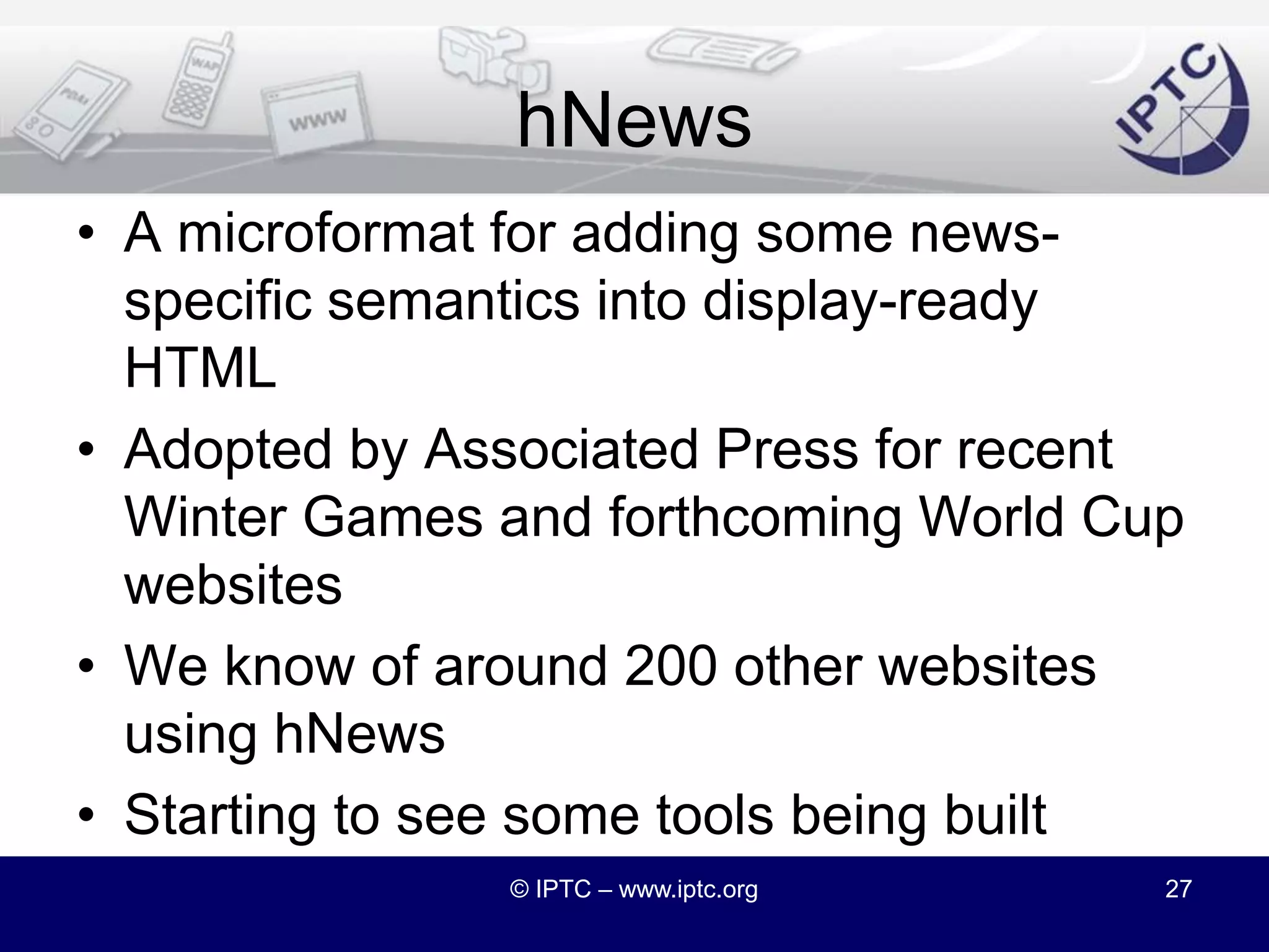 HTML5 New ElementsHTML5 is introducing several new structural elements, including<section>	<article><aside>		<header>		<footer>HTML5 is moving confidently beyond presentation into news-like structurehttp://dev.w3.org/html5/html4-differences/#new-elements© IPTC – www.iptc.org26