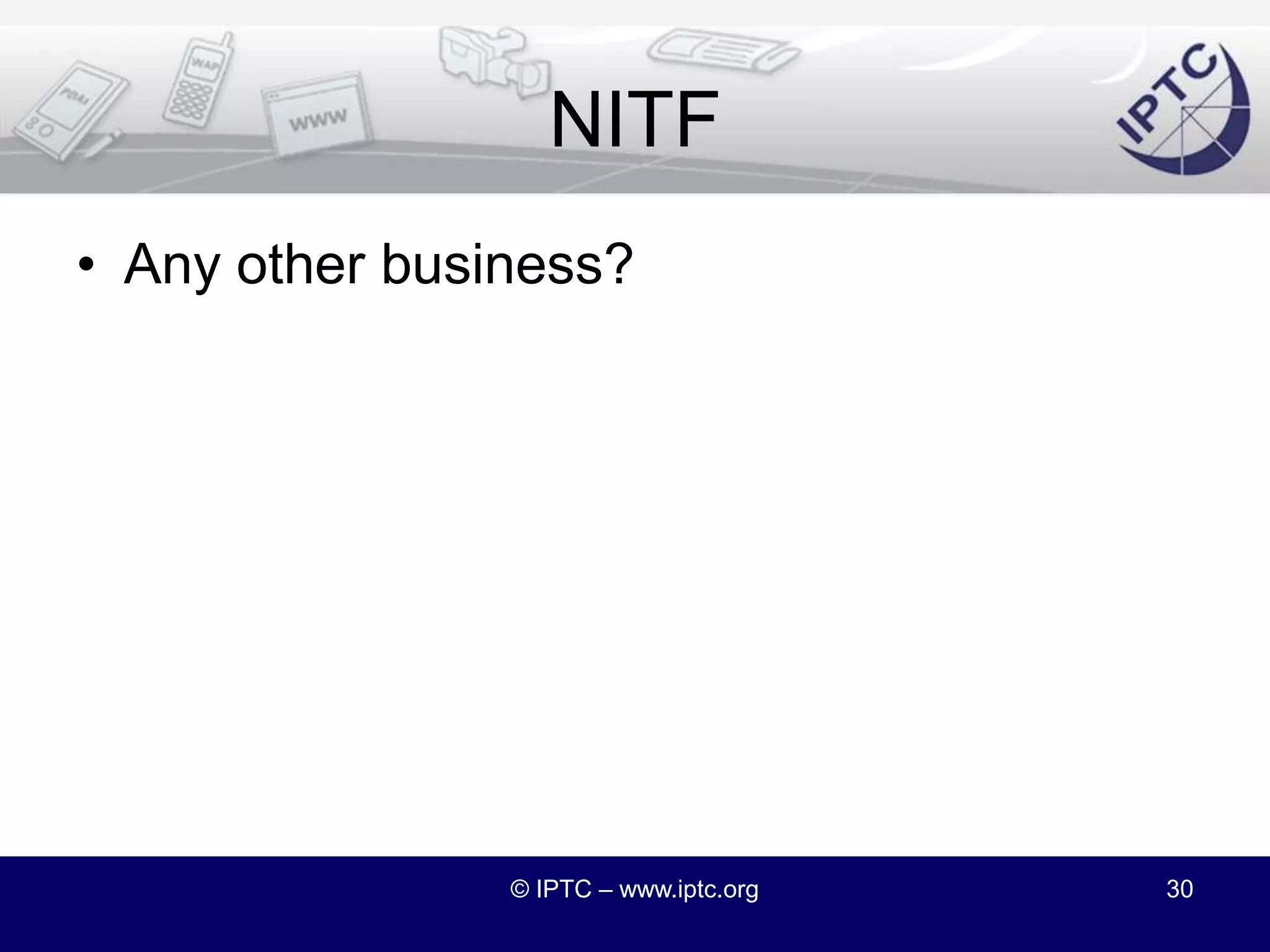 NITF DocumentationUpgrading the NITF website. Some ideas:Simplify getting to the NITF specsPerhaps adopt Subversion for previous versions?Supply NITF <-> XHTML XSLT transformsCopy NITF DTD documentation into the XSDModernize the documentationDiscuss NITF and G2?Volunteers to take on any of the work?© IPTC – www.iptc.org29