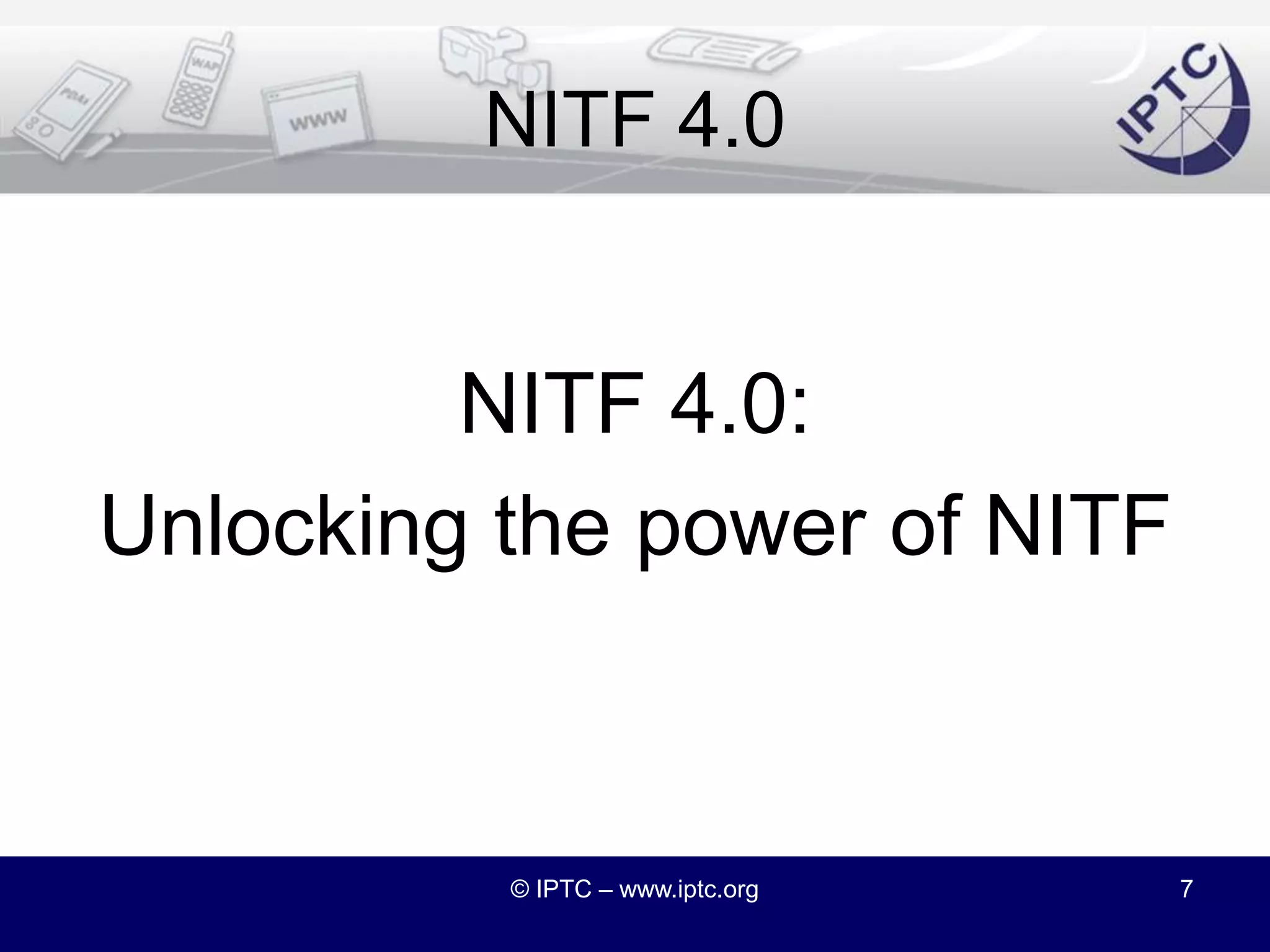 NITF 4.0 Road MapIn October 2010 we proposed a road map:Kick off NITF 4.0 in Spring 2010DiscussG2izationRDFizationNamespacesTarget NITF 4.0 for end of 2010© IPTC – www.iptc.org6