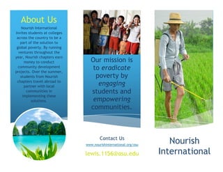 About Us
    Nourish International
invites students at colleges
 across the country to be a
   part of the solution to
 global poverty. By running
  ventures throughout the
year, Nourish chapters earn
     money to conduct             Our mission is
  community development
projects. Over the summer,
                                   to eradicate
   students from Nourish            poverty by
 chapters travel abroad to
     partner with local
                                     engaging
      communities in              students and
    implementing these
          solutions.               empowering
                                  communities.



                                       Contact Us
                               www.nourishinternational.org/osu
                                                                     Nourish
                               lewis.1156@osu.edu                 International
 