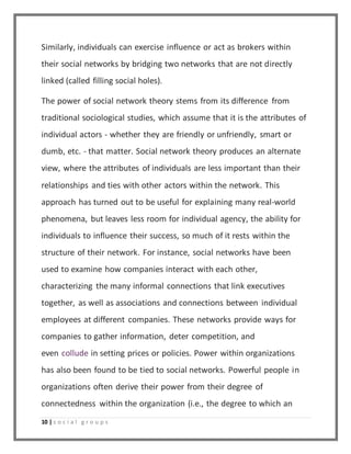 Similarly, individuals can exercise influence or act as brokers within 
their social networks by bridging two networks that are not directly 
linked (called filling social holes). 
The power of social network theory stems from its difference from 
traditional sociological studies, which assume that it is the attributes of 
individual actors - whether they are friendly or unfriendly, smart or 
dumb, etc. - that matter. Social network theory produces an alternate 
view, where the attributes of individuals are less important than their 
relationships and ties with other actors within the network. This 
approach has turned out to be useful for explaining many real-world 
phenomena, but leaves less room for individual agency, the ability for 
individuals to influence their success, so much of it rests within the 
structure of their network. For instance, social networks have been 
used to examine how companies interact with each other, 
characterizing the many informal connections that link executives 
together, as well as associations and connections between individual 
employees at different companies. These networks provide ways for 
companies to gather information, deter competition, and 
even collude in setting prices or policies. Power within organizations 
has also been found to be tied to social networks. Powerful people in 
organizations often derive their power from their degree of 
connectedness within the organization (i.e., the degree to which an 
10 | s o c i a l g r o u p s 
 