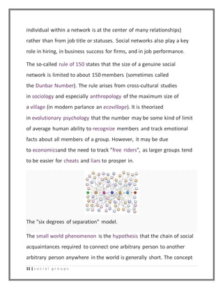 individual within a network is at the center of many relationships) 
rather than from job title or statuses. Social networks also play a key 
role in hiring, in business success for firms, and in job performance. 
The so-called rule of 150 states that the size of a genuine social 
network is limited to about 150 members (sometimes called 
the Dunbar Number). The rule arises from cross-cultural studies 
in sociology and especially anthropology of the maximum size of 
a village (in modern parlance an ecovillage). It is theorized 
in evolutionary psychology that the number may be some kind of limit 
of average human ability to recognize members and track emotional 
facts about all members of a group. However, it may be due 
to economicsand the need to track "free riders", as larger groups tend 
to be easier for cheats and liars to prosper in. 
The "six degrees of separation" model. 
The small world phenomenon is the hypothesis that the chain of social 
acquaintances required to connect one arbitrary person to another 
arbitrary person anywhere in the world is generally short. The concept 
11 | s o c i a l g r o u p s 
 