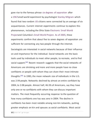 gave rise to the famous phrase six degrees of separation after 
a 1967small world experiment by psychologist Stanley Milgram which 
found that two random US citizens were connected by an average of six 
acquaintances. Current internet experiments continue to explore this 
phenomenon, including the Ohio State Electronic Small World 
Projectand Columbia's Small World Project. As of 2005, these 
experiments confirm that about five to seven degrees of separation are 
sufficient for connecting any two people through the internet. 
Sociologists are interested in social networks because of their influence 
on and importance for the individual. Social networks are the basic 
tools used by individuals to meet other people, to recreate, and to find 
social support.[32] Recent research suggests that the social networks of 
Americans are shrinking and more and more people have no close 
confidants or people with whom they can share their most intimate 
thoughts.[33] In 1985, the mean network size of individuals in the U.S. 
was 2.94 people. Networks declined by almost an entire confidant by 
2004, to 2.08 people. Almost half, 46.3% of Americans, say they have 
only one or no confidants with whom they can discuss important 
matters. The most frequently occurring response to the question of 
how many confidants one has was zero in 2004. The decline in 
confidants has been most notable among non-kin networks, putting 
greater emphasis on kin and spouses as social confidants. Most social 
12 | s o c i a l g r o u p s 
 