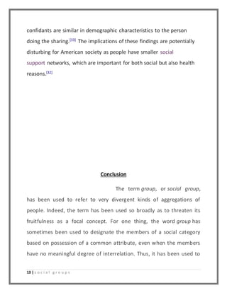 confidants are similar in demographic characteristics to the person 
doing the sharing.[33] The implications of these findings are potentially 
disturbing for American society as people have smaller social 
support networks, which are important for both social but also health 
reasons.[32] 
13 | s o c i a l g r o u p s 
Conclusion 
The term group, or social group, 
has been used to refer to very divergent kinds of aggregations of 
people. Indeed, the term has been used so broadly as to threaten its 
fruitfulness as a focal concept. For one thing, the word group has 
sometimes been used to designate the members of a social category 
based on possession of a common attribute, even when the members 
have no meaningful degree of interrelation. Thus, it has been used to 
 