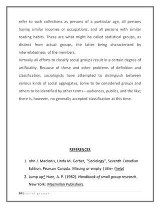 refer to such collections as persons of a particular age, all persons 
having similar incomes or occupations, and all persons with similar 
reading habits. These are what might be called statistical groups, as 
distinct from actual groups, the latter being characterized by 
interrelatedness of the members. 
Virtually all efforts to classify social groups result in a certain degree of 
artificiality. Because of these and other problems of definition and 
classification, sociologists have attempted to distinguish between 
various kinds of social aggregates, some to be considered groups and 
others to be identified by other terms—audiences, publics, and the like; 
there is, however, no generally accepted classification at this time. 
14 | s o c i a l g r o u p s 
REFERENCES 
1. ohn J. Macionis, Linda M. Gerber, "Sociology", Seventh Canadian 
Edition, Pearson Canada. Missing or empty |title= (help) 
2. Jump up^ Hare, A. P. (1962). Handbook of small group research. 
New York: Macmillan Publishers. 
 