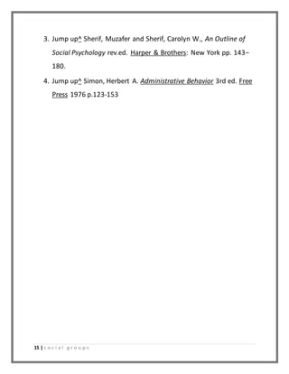 3. Jump up^ Sherif, Muzafer and Sherif, Carolyn W., An Outline of 
Social Psychology rev.ed. Harper & Brothers: New York pp. 143– 
180. 
4. Jump up^ Simon, Herbert A. Administrative Behavior 3rd ed. Free 
Press 1976 p.123-153 
15 | s o c i a l g r o u p s 
 