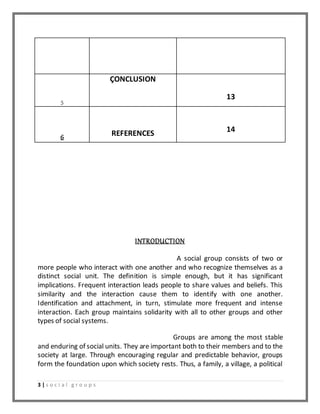5 
3 | s o c i a l g r o u p s 
ÇONCLUSION 
13 
6 
REFERENCES 
14 
INTRODUCTION 
A social group consists of two or 
more people who interact with one another and who recognize themselves as a 
distinct social unit. The definition is simple enough, but it has significant 
implications. Frequent interaction leads people to share values and beliefs. This 
similarity and the interaction cause them to identify with one another. 
Identification and attachment, in turn, stimulate more frequent and intense 
interaction. Each group maintains solidarity with all to other groups and other 
types of social systems. 
Groups are among the most stable 
and enduring of social units. They are important both to their members and to the 
society at large. Through encouraging regular and predictable behavior, groups 
form the foundation upon which society rests. Thus, a family, a village, a political 
 