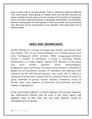 party a trade union is all social groups. These, it should be noted are different 
from social classes, status groups or crowds, which not only lack structure but 
whose members are less aware or even unaware of the existence of the group. 
These have been called quasi-groups or groupings. Nevertheless, the distinction 
between social groups and quasi-groups is fluid and variable since quasi-groups 
very often give rise to social groups, as for example, social classes give rise to 
political parties. 
4 | s o c i a l g r o u p s 
NEED AND SIGNIFICANCE 
Usually defined as a number of people who identify and interact with 
one another. This is a very broad definition, as it includes groups of all 
sizes, fromdyads to whole societies. While an aggregate comprises 
merely a number of individuals, a group in sociology exhibits 
cohesiveness to a larger degree. Aspects that members in the group 
may share include: interests, values, ethnic/linguistic 
background, roles and kinship. One way of determining if a collection of 
people can be considered a group is if individuals who belong to that 
collection use the self-referent pronoun "we;" using "we" to refer to a 
collection of people often implies that the collection thinks of itself as a 
group. Examples of groups include: families, companies, circles of 
friends, clubs, local chapters of fraternities and sororities, and local 
religious congregations. 
A law enforcement official is a social category, not a group. However, 
law enforcement officials who all work in the same station and 
regularly meet to plan their day and work together would be 
considered part of a group. 
 