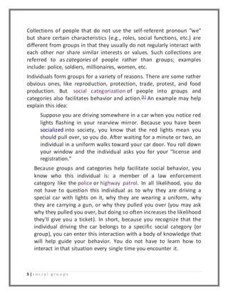Collections of people that do not use the self-referent pronoun "we" 
but share certain characteristics (e.g., roles, social functions, etc.) are 
different from groups in that they usually do not regularly interact with 
each other nor share similar interests or values. Such collections are 
referred to as categories of people rather than groups; examples 
include: police, soldiers, millionaires, women, etc. 
Individuals form groups for a variety of reasons. There are some rather 
obvious ones, like reproduction, protection, trade, protest, and food 
production. But social categorization of people into groups and 
categories also facilitates behavior and action.[1] An example may help 
explain this idea: 
Suppose you are driving somewhere in a car when you notice red 
lights flashing in your rearview mirror. Because you have been 
socialized into society, you know that the red lights mean you 
should pull over, so you do. After waiting for a minute or two, an 
individual in a uniform walks toward your car door. You roll down 
your window and the individual asks you for your "license and 
registration." 
Because groups and categories help facilitate social behavior, you 
know who this individual is: a member of a law enforcement 
category like the police or highway patrol. In all likelihood, you do 
not have to question this individual as to why they are driving a 
special car with lights on it, why they are wearing a uniform, why 
they are carrying a gun, or why they pulled you over (you may ask 
why they pulled you over, but doing so often increases the likelihood 
they'll give you a ticket). In short, because you recognize that the 
individual driving the car belongs to a specific social category (or 
group), you can enter this interaction with a body of knowledge that 
will help guide your behavior. You do not have to learn how to 
interact in that situation every single time you encounter it. 
5 | s o c i a l g r o u p s 
 