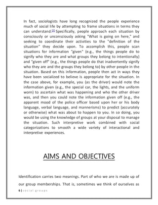 In fact, sociologists have long recognized the people experience 
much of social life by attempting to frame situations in terms they 
can understand.[2] Specifically, people approach each situation by 
consciously or unconsciously asking "What is going on here," and 
seeking to coordinate their activities to the "definition of the 
situation" they decide upon. To accomplish this, people scan 
situations for information "given" (e.g., the things people do to 
signify who they are and what groups they belong to intentionally) 
and "given off" (e.g., the things people do that inadvertently signify 
who they are and the groups they belong to) by other people in the 
situation. Based on this information, people then act in ways they 
have been socialized to believe is appropriate for the situation. In 
the case above, for example, you (as the driver) would note the 
information given (e.g., the special car, the lights, and the uniform 
worn) to ascertain what was happening and who the other driver 
was, and then you could note the information given off (e.g., the 
apparent mood of the police officer based upon her or his body 
language, verbal language, and mannerisms) to predict (accurately 
or otherwise) what was about to happen to you. In so doing, you 
would be using the knowledge of groups at your disposal to manage 
the situation. Such interpretive work combined with social 
categorizations to smooth a wide variety of interactional and 
interpretive experiences. 
AIMS AND OBJECTIVES 
Identification carries two meanings. Part of who we are is made up of 
our group memberships. That is, sometimes we think of ourselves as 
6 | s o c i a l g r o u p s 
 