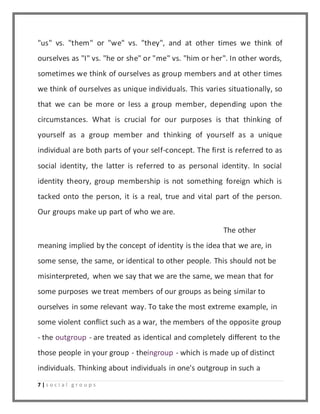 "us" vs. "them" or "we" vs. "they", and at other times we think of 
ourselves as "I" vs. "he or she" or "me" vs. "him or her". In other words, 
sometimes we think of ourselves as group members and at other times 
we think of ourselves as unique individuals. This varies situationally, so 
that we can be more or less a group member, depending upon the 
circumstances. What is crucial for our purposes is that thinking of 
yourself as a group member and thinking of yourself as a unique 
individual are both parts of your self-concept. The first is referred to as 
social identity, the latter is referred to as personal identity. In social 
identity theory, group membership is not something foreign which is 
tacked onto the person, it is a real, true and vital part of the person. 
Our groups make up part of who we are. 
7 | s o c i a l g r o u p s 
The other 
meaning implied by the concept of identity is the idea that we are, in 
some sense, the same, or identical to other people. This should not be 
misinterpreted, when we say that we are the same, we mean that for 
some purposes we treat members of our groups as being similar to 
ourselves in some relevant way. To take the most extreme example, in 
some violent conflict such as a war, the members of the opposite group 
- the outgroup - are treated as identical and completely different to the 
those people in your group - theingroup - which is made up of distinct 
individuals. Thinking about individuals in one's outgroup in such a 
 