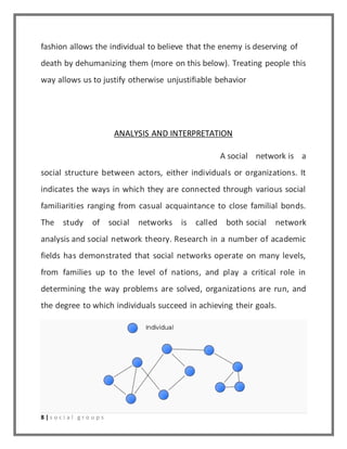 fashion allows the individual to believe that the enemy is deserving of 
death by dehumanizing them (more on this below). Treating people this 
way allows us to justify otherwise unjustifiable behavior 
8 | s o c i a l g r o u p s 
ANALYSIS AND INTERPRETATION 
A social network is a 
social structure between actors, either individuals or organizations. It 
indicates the ways in which they are connected through various social 
familiarities ranging from casual acquaintance to close familial bonds. 
The study of social networks is called both social network 
analysis and social network theory. Research in a number of academic 
fields has demonstrated that social networks operate on many levels, 
from families up to the level of nations, and play a critical role in 
determining the way problems are solved, organizations are run, and 
the degree to which individuals succeed in achieving their goals. 
 