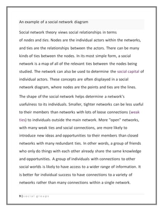 An example of a social network diagram 
Social network theory views social relationships in terms 
of nodes and ties. Nodes are the individual actors within the networks, 
and ties are the relationships between the actors. There can be many 
kinds of ties between the nodes. In its most simple form, a social 
network is a map of all of the relevant ties between the nodes being 
studied. The network can also be used to determine the social capital of 
individual actors. These concepts are often displayed in a social 
network diagram, where nodes are the points and ties are the lines. 
The shape of the social network helps determine a network's 
usefulness to its individuals. Smaller, tighter networks can be less useful 
to their members than networks with lots of loose connections (weak 
ties) to individuals outside the main network. More "open" networks, 
with many weak ties and social connections, are more likely to 
introduce new ideas and opportunities to their members than closed 
networks with many redundant ties. In other words, a group of friends 
who only do things with each other already share the same knowledge 
and opportunities. A group of individuals with connections to other 
social worlds is likely to have access to a wider range of information. It 
is better for individual success to have connections to a variety of 
networks rather than many connections within a single network. 
9 | s o c i a l g r o u p s 
 