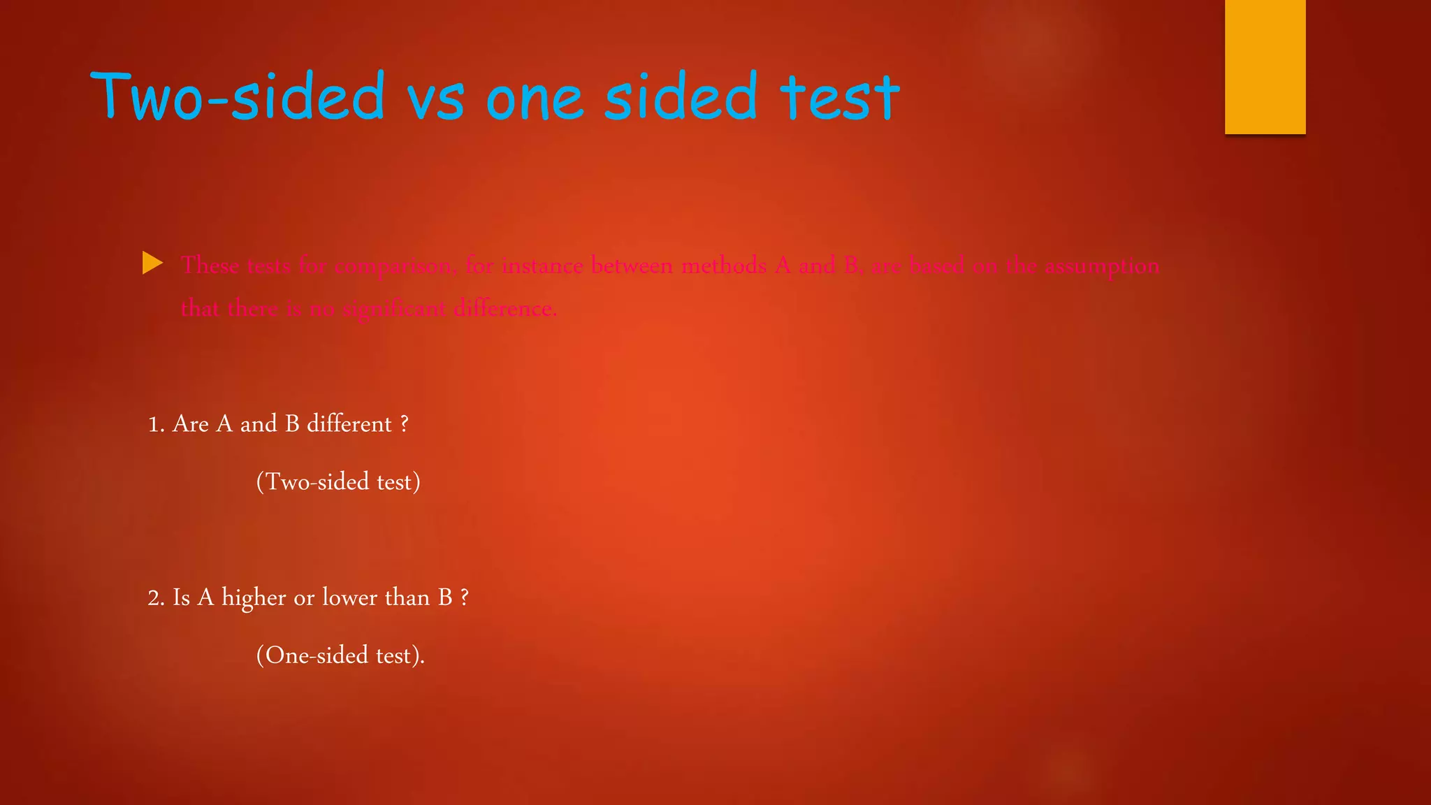 Two-sided vs one sided test
 These tests for comparison, for instance between methods A and B, are based on the assumption
that there is no significant difference.
1. Are A and B different ?
(Two-sided test)
2. Is A higher or lower than B ?
(One-sided test).
 