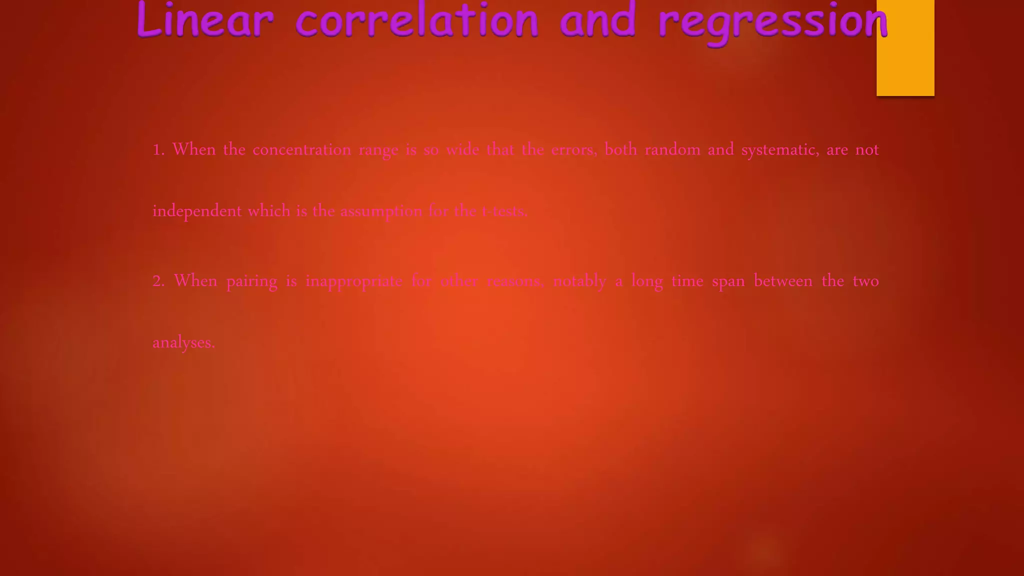 Linear correlation and regression
1. When the concentration range is so wide that the errors, both random and systematic, are not
independent which is the assumption for the t-tests.
2. When pairing is inappropriate for other reasons, notably a long time span between the two
analyses.
 