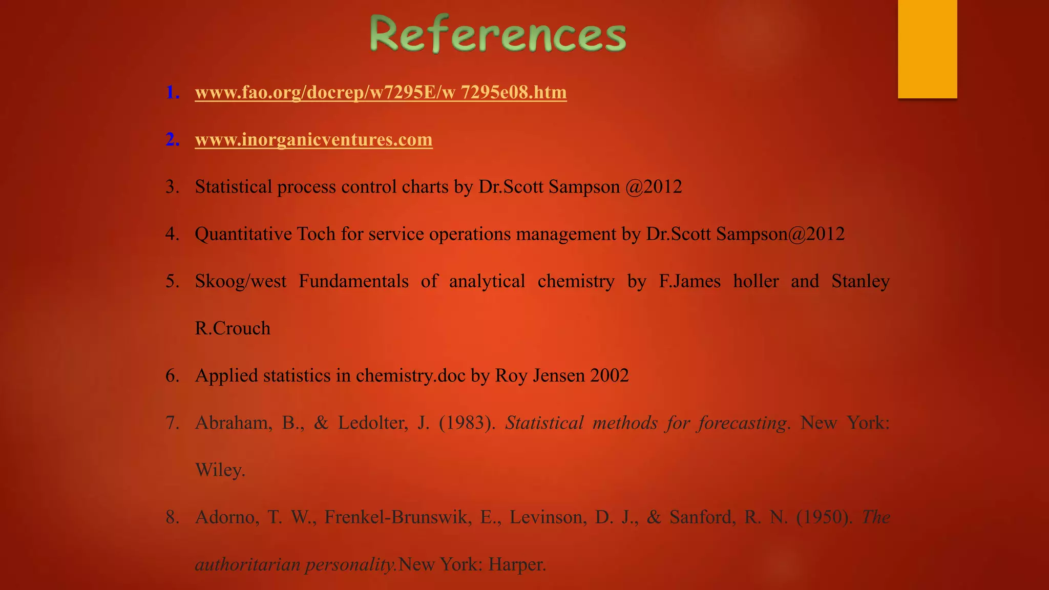 1. www.fao.org/docrep/w7295E/w 7295e08.htm
2. www.inorganicventures.com
3. Statistical process control charts by Dr.Scott Sampson @2012
4. Quantitative Toch for service operations management by Dr.Scott Sampson@2012
5. Skoog/west Fundamentals of analytical chemistry by F.James holler and Stanley
R.Crouch
6. Applied statistics in chemistry.doc by Roy Jensen 2002
7. Abraham, B., & Ledolter, J. (1983). Statistical methods for forecasting. New York:
Wiley.
8. Adorno, T. W., Frenkel-Brunswik, E., Levinson, D. J., & Sanford, R. N. (1950). The
authoritarian personality.New York: Harper.
 