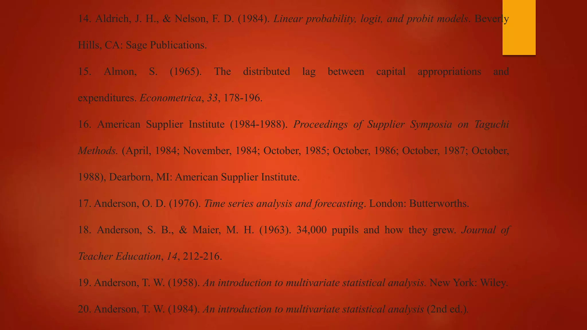14. Aldrich, J. H., & Nelson, F. D. (1984). Linear probability, logit, and probit models. Beverly
Hills, CA: Sage Publications.
15. Almon, S. (1965). The distributed lag between capital appropriations and
expenditures. Econometrica, 33, 178-196.
16. American Supplier Institute (1984-1988). Proceedings of Supplier Symposia on Taguchi
Methods. (April, 1984; November, 1984; October, 1985; October, 1986; October, 1987; October,
1988), Dearborn, MI: American Supplier Institute.
17. Anderson, O. D. (1976). Time series analysis and forecasting. London: Butterworths.
18. Anderson, S. B., & Maier, M. H. (1963). 34,000 pupils and how they grew. Journal of
Teacher Education, 14, 212-216.
19. Anderson, T. W. (1958). An introduction to multivariate statistical analysis. New York: Wiley.
20. Anderson, T. W. (1984). An introduction to multivariate statistical analysis (2nd ed.).
 