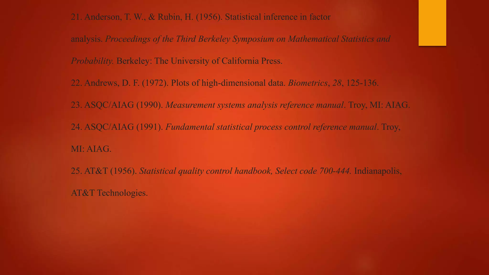 21. Anderson, T. W., & Rubin, H. (1956). Statistical inference in factor
analysis. Proceedings of the Third Berkeley Symposium on Mathematical Statistics and
Probability. Berkeley: The University of California Press.
22. Andrews, D. F. (1972). Plots of high-dimensional data. Biometrics, 28, 125-136.
23. ASQC/AIAG (1990). Measurement systems analysis reference manual. Troy, MI: AIAG.
24. ASQC/AIAG (1991). Fundamental statistical process control reference manual. Troy,
MI: AIAG.
25. AT&T (1956). Statistical quality control handbook, Select code 700-444. Indianapolis,
AT&T Technologies.
 