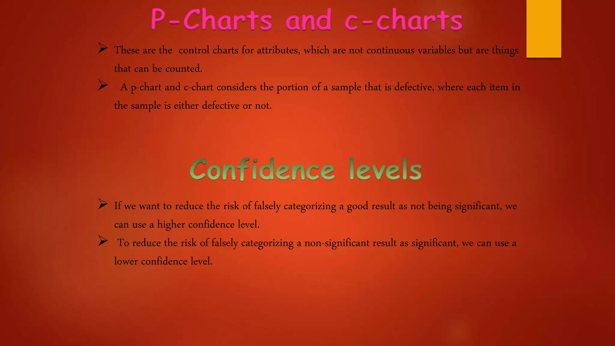 P-Charts and c-charts
 These are the control charts for attributes, which are not continuous variables but are things
that can be counted.
 A p-chart and c-chart considers the portion of a sample that is defective, where each item in
the sample is either defective or not.
 If we want to reduce the risk of falsely categorizing a good result as not being significant, we
can use a higher confidence level.
 To reduce the risk of falsely categorizing a non-significant result as significant, we can use a
lower confidence level.
 