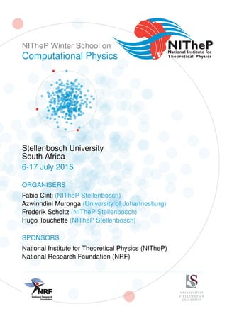 NITheP Winter School on
Computational Physics
Stellenbosch University
South Africa
6-17 July 2015
ORGANISERS
Fabio Cinti (NITheP Stellenbosch)
Azwinndini Muronga (University of Johannesburg)
Frederik Scholtz (NITheP Stellenbosch)
Hugo Touchette (NITheP Stellenbosch)
SPONSORS
National Institute for Theoretical Physics (NITheP)
National Research Foundation (NRF)
012-481-4157
086 247 0487
jan.phalane@nrf.ac.za
UID: 91291
Date: 24 March 2014
UNIVERSITEIT
STELLENBOSCH
UNIVERSITY
 