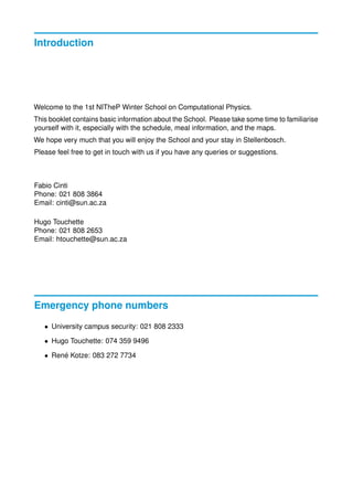 Introduction
Welcome to the 1st NITheP Winter School on Computational Physics.
This booklet contains basic information about the School. Please take some time to familiarise
yourself with it, especially with the schedule, meal information, and the maps.
We hope very much that you will enjoy the School and your stay in Stellenbosch.
Please feel free to get in touch with us if you have any queries or suggestions.
Fabio Cinti
Phone: 021 808 3864
Email: cinti@sun.ac.za
Hugo Touchette
Phone: 021 808 2653
Email: htouchette@sun.ac.za
Emergency phone numbers
• University campus security: 021 808 2333
• Hugo Touchette: 074 359 9496
• Ren´e Kotze: 083 272 7734
 