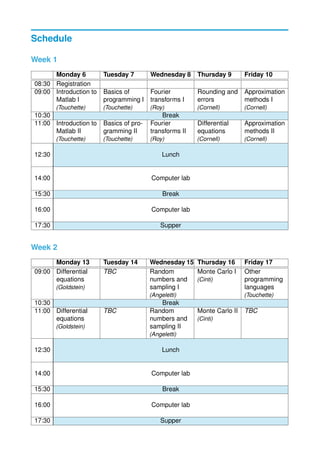 Schedule
Week 1
Monday 6 Tuesday 7 Wednesday 8 Thursday 9 Friday 10
08:30 Registration
09:00 Introduction to
Matlab I
(Touchette)
Basics of
programming I
(Touchette)
Fourier
transforms I
(Roy)
Rounding and
errors
(Cornell)
Approximation
methods I
(Cornell)
10:30 Break
11:00 Introduction to
Matlab II
(Touchette)
Basics of pro-
gramming II
(Touchette)
Fourier
transforms II
(Roy)
Differential
equations
(Cornell)
Approximation
methods II
(Cornell)
12:30 Lunch
14:00 Computer lab
15:30 Break
16:00 Computer lab
17:30 Supper
Week 2
Monday 13 Tuesday 14 Wednesday 15 Thursday 16 Friday 17
09:00 Differential
equations
(Goldstein)
TBC Random
numbers and
sampling I
(Angeletti)
Monte Carlo I
(Cinti)
Other
programming
languages
(Touchette)
10:30 Break
11:00 Differential
equations
(Goldstein)
TBC Random
numbers and
sampling II
(Angeletti)
Monte Carlo II
(Cinti)
TBC
12:30 Lunch
14:00 Computer lab
15:30 Break
16:00 Computer lab
17:30 Supper
 
