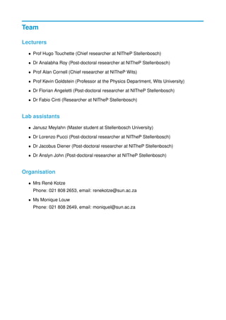 Team
Lecturers
• Prof Hugo Touchette (Chief researcher at NITheP Stellenbosch)
• Dr Analabha Roy (Post-doctoral researcher at NITheP Stellenbosch)
• Prof Alan Cornell (Chief researcher at NITheP Wits)
• Prof Kevin Goldstein (Professor at the Physics Department, Wits University)
• Dr Florian Angeletti (Post-doctoral researcher at NITheP Stellenbosch)
• Dr Fabio Cinti (Researcher at NITheP Stellenbosch)
Lab assistants
• Janusz Meylahn (Master student at Stellenbosch University)
• Dr Lorenzo Pucci (Post-doctoral researcher at NITheP Stellenbosch)
• Dr Jacobus Diener (Post-doctoral researcher at NITheP Stellenbosch)
• Dr Anslyn John (Post-doctoral researcher at NITheP Stellenbosch)
Organisation
• Mrs Ren´e Kotze
Phone: 021 808 2653, email: renekotze@sun.ac.za
• Ms Monique Louw
Phone: 021 808 2649, email: moniquel@sun.ac.za
 