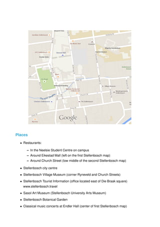 Map data ©2015 AfriGIS (Pty) Ltd, Google 100 m
nearby
uth Africa
Places
• Restaurants:
– In the Neelsie Student Centre on campus
– Around Eikestad Mall (left on the ﬁrst Stellenbosch map)
– Around Church Street (low middle of the second Stellenbosch map)
• Stellenbosch city centre
• Stellenbosch Village Museum (corner Ryneveld and Church Streets)
• Stellenbosch Tourist Information (ofﬁce located east of Die Braak square)
www.stellenbosch.travel
• Sasol Art Museum (Stellenbosch University Arts Museum)
• Stellenbosch Botanical Garden
• Classical music concerts at Endler Hall (center of ﬁrst Stellenbosch map)
 