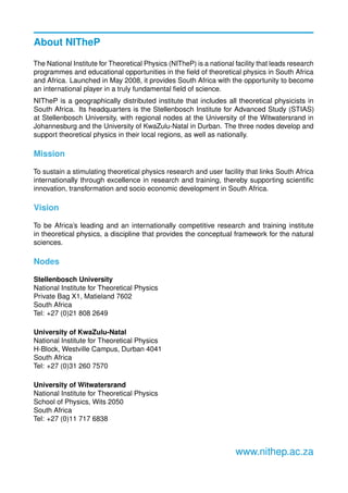 About NITheP
The National Institute for Theoretical Physics (NITheP) is a national facility that leads research
programmes and educational opportunities in the ﬁeld of theoretical physics in South Africa
and Africa. Launched in May 2008, it provides South Africa with the opportunity to become
an international player in a truly fundamental ﬁeld of science.
NITheP is a geographically distributed institute that includes all theoretical physicists in
South Africa. Its headquarters is the Stellenbosch Institute for Advanced Study (STIAS)
at Stellenbosch University, with regional nodes at the University of the Witwatersrand in
Johannesburg and the University of KwaZulu-Natal in Durban. The three nodes develop and
support theoretical physics in their local regions, as well as nationally.
Mission
To sustain a stimulating theoretical physics research and user facility that links South Africa
internationally through excellence in research and training, thereby supporting scientiﬁc
innovation, transformation and socio economic development in South Africa.
Vision
To be Africa’s leading and an internationally competitive research and training institute
in theoretical physics, a discipline that provides the conceptual framework for the natural
sciences.
Nodes
Stellenbosch University
National Institute for Theoretical Physics
Private Bag X1, Matieland 7602
South Africa
Tel: +27 (0)21 808 2649
University of KwaZulu-Natal
National Institute for Theoretical Physics
H-Block, Westville Campus, Durban 4041
South Africa
Tel: +27 (0)31 260 7570
University of Witwatersrand
National Institute for Theoretical Physics
School of Physics, Wits 2050
South Africa
Tel: +27 (0)11 717 6838
www.nithep.ac.za
 