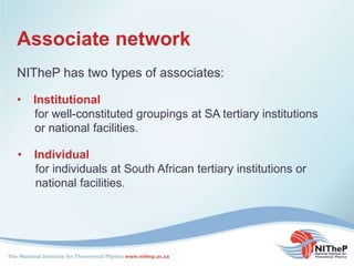 Associate network
NITheP has two types of associates:
• Institutional
for well-constituted groupings at SA tertiary institutions
or national facilities.
• Individual
for individuals at South African tertiary institutions or
national facilities.
 