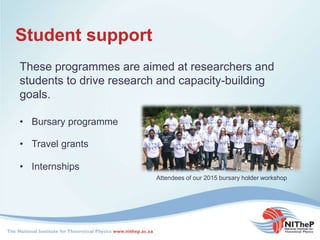 Student support
These programmes are aimed at researchers and
students to drive research and capacity-building
goals.
• Travel grants
• Internships
• Bursary programme
Attendees of our 2015 bursary holder workshop
 