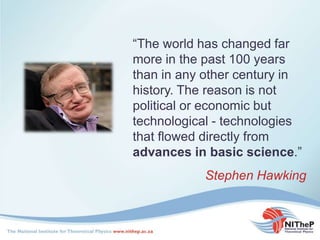 “The world has changed far
more in the past 100 years
than in any other century in
history. The reason is not
political or economic but
technological - technologies
that flowed directly from
advances in basic science.”
Stephen Hawking
 