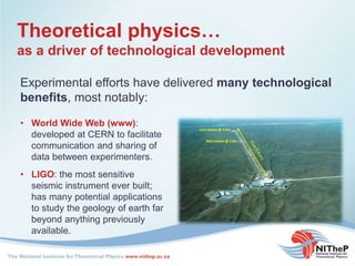 Theoretical physics…
as a driver of technological development
• World Wide Web (www):
developed at CERN to facilitate
communication and sharing of
data between experimenters.
Experimental efforts have delivered many technological
benefits, most notably:
• LIGO: the most sensitive
seismic instrument ever built;
has many potential applications
to study the geology of earth far
beyond anything previously
available.
 