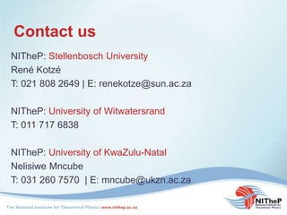 Contact us
NITheP: Stellenbosch University
René Kotzé
T: 021 808 2649 | E: renekotze@sun.ac.za
NITheP: University of Witwatersrand
T: 011 717 6838
NITheP: University of KwaZulu-Natal
Nelisiwe Mncube
T: 031 260 7570 | E: mncube@ukzn.ac.za
 
