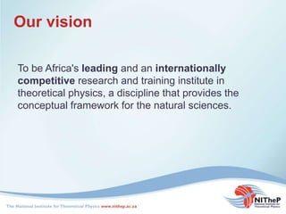 Our vision
To be Africa's leading and an internationally
competitive research and training institute in
theoretical physics, a discipline that provides the
conceptual framework for the natural sciences.
 