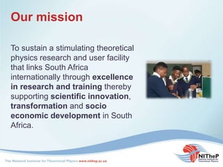 Our mission
To sustain a stimulating theoretical
physics research and user facility
that links South Africa
internationally through excellence
in research and training thereby
supporting scientific innovation,
transformation and socio
economic development in South
Africa.
 