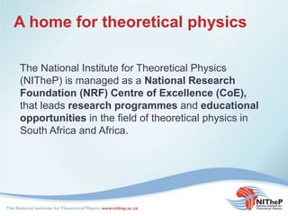 A home for theoretical physics
The National Institute for Theoretical Physics
(NITheP) is managed as a National Research
Foundation (NRF) Centre of Excellence (CoE),
that leads research programmes and educational
opportunities in the field of theoretical physics in
South Africa and Africa.
 
