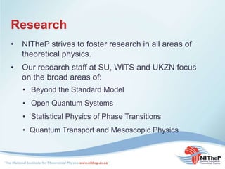 Research
• NITheP strives to foster research in all areas of
theoretical physics.
• Beyond the Standard Model
• Open Quantum Systems
• Statistical Physics of Phase Transitions
• Quantum Transport and Mesoscopic Physics
• Our research staff at SU, WITS and UKZN focus
on the broad areas of:
 