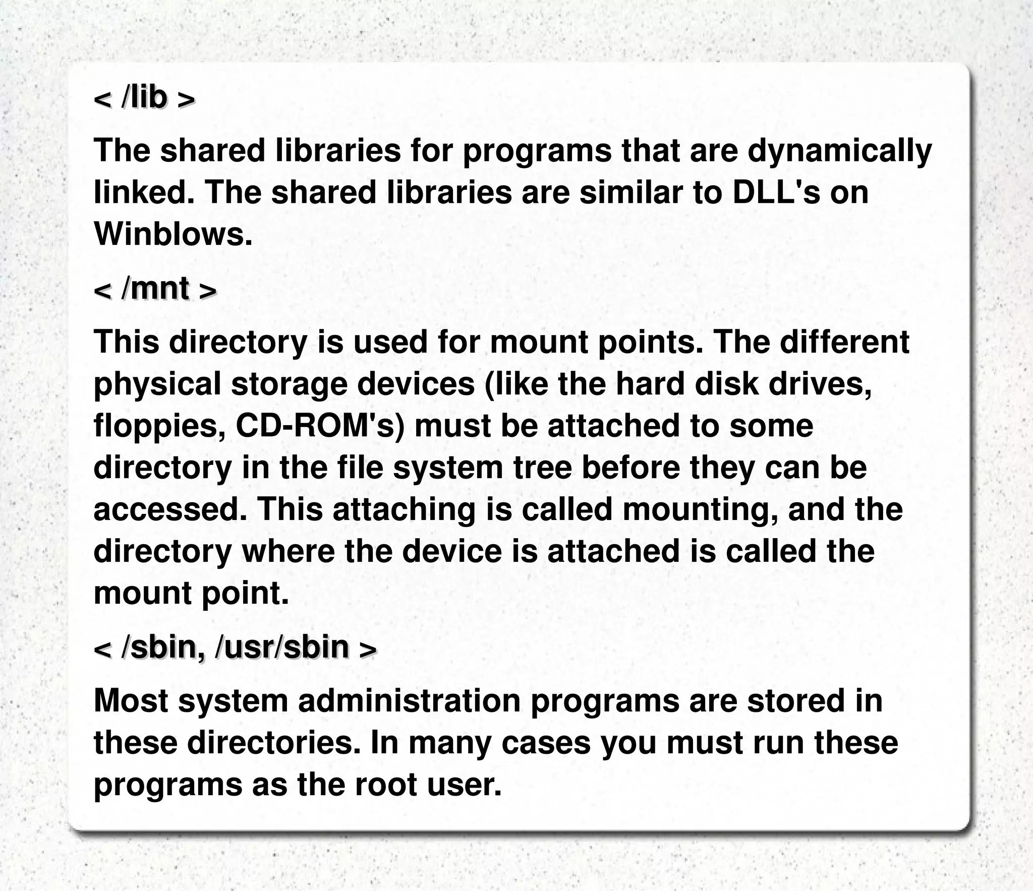 LINUX DIRECTORIES: < / > The root directory. The starting point of your directory structure. This is where the Linux system begins.  Every other file and directory on your system is under  the root directory. Usually the root directory contains only subdirectories.  < /boot > The place where Linux keeps information that it needs when booting up.  < /bin > The /bin directory contains the most important programs that the system needs to operate, such as the shells, ls, grep, and other essential things. 