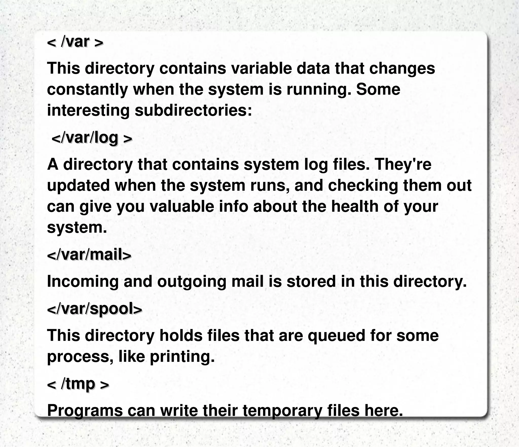 < /usr/bin > /usr/bin in turn contains applications for the system's users. < /dev > The devices that are available to a Linux system.In Linux, devices are treated like files and you can read and write devices like they were files. < /etc > The configuration files for the Linux system.  Most of these files are text files and can be edited by hand. < /home > This is where users keep their personal files are allowed to write files.  