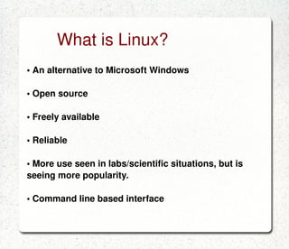 What is Linux? •  An alternative to Microsoft Windows •  Open source •  Freely available •  Reliable •  More use seen in labs/scientific situations, but is seeing more popularity. •  Command line based interface 