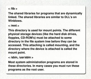 LINUX DIRECTORIES: < / > The root directory. The starting point of your directory structure. This is where the Linux system begins.  Every other file and directory on your system is under  the root directory. Usually the root directory contains only subdirectories.  < /boot > The place where Linux keeps information that it needs when booting up.  < /bin > The /bin directory contains the most important programs that the system needs to operate, such as the shells, ls, grep, and other essential things. 