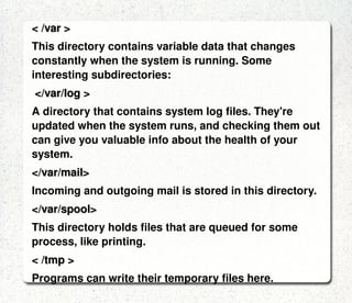 < /usr/bin > /usr/bin in turn contains applications for the system's users. < /dev > The devices that are available to a Linux system.In Linux, devices are treated like files and you can read and write devices like they were files. < /etc > The configuration files for the Linux system.  Most of these files are text files and can be edited by hand. < /home > This is where users keep their personal files are allowed to write files.  