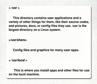 < /lib > The shared libraries for programs that are dynamically linked. The shared libraries are similar to DLL's on Winblows. < /mnt > This directory is used for mount points. The different physical storage devices (like the hard disk drives, floppies, CD-ROM's) must be attached to some directory in the file system tree before they can be accessed. This attaching is called mounting, and the directory where the device is attached is called the mount point. < /sbin, /usr/sbin > Most system administration programs are stored in these directories. In many cases you must run these programs as the root user. 