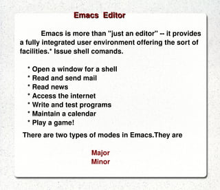 An editor is a programs that allows you to change the contents of a file.There are different editors in Linux, many of them inherited from UNIX.Some of them are.  ed Original UNIX line-based editor, useful in scripts emacs GNU editor and fully integrated user environment ex Powerful line-based editor (integrated with vi) gawk GNU awk, powerful text editor for records containing fields sed Stream-oriented (non-interactive) line-based editor vi Classic screen-based editor for UNIX vim Vi IMproved, enhanced support for programmers EDITORS DESCRIPTION 